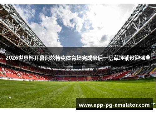 2026世界杯开幕阿兹特克体育场完成最后一层草坪铺设迎盛典