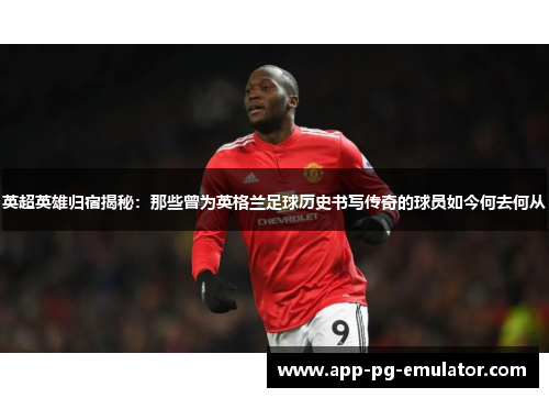 英超英雄归宿揭秘：那些曾为英格兰足球历史书写传奇的球员如今何去何从