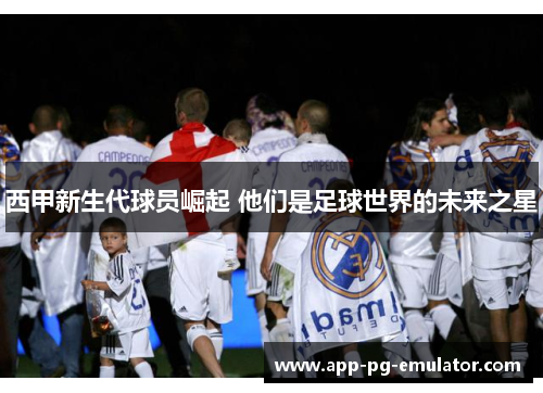 西甲新生代球员崛起 他们是足球世界的未来之星 西甲新生代球员崛起 他们是足球世界的未来之星